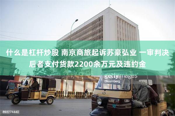 什么是杠杆炒股 南京商旅起诉苏豪弘业 一审判决后者支付货款2200余万元及违约金