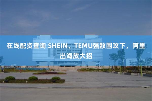 在线配资查询 SHEIN、TEMU强敌围攻下，阿里出海放大招