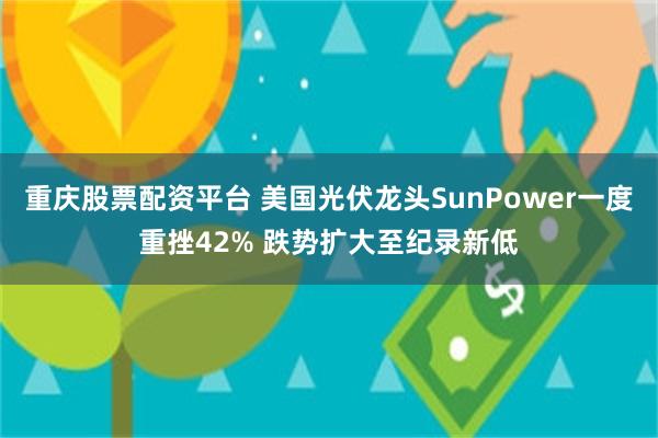 重庆股票配资平台 美国光伏龙头SunPower一度重挫42% 跌势扩大至纪录新低