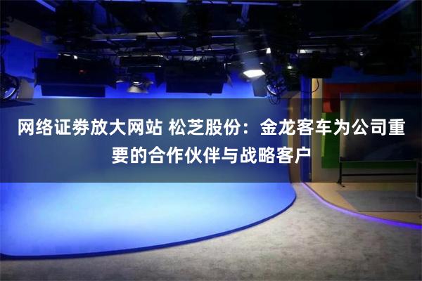 网络证劵放大网站 松芝股份：金龙客车为公司重要的合作伙伴与战略客户