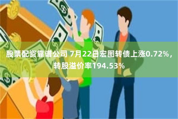 股票配资靠谱公司 7月22日宏图转债上涨0.72%，转股溢价率194.53%