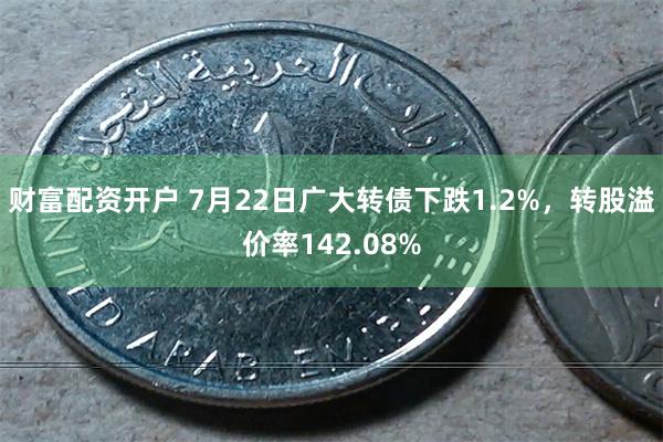 财富配资开户 7月22日广大转债下跌1.2%，转股溢价率142.08%