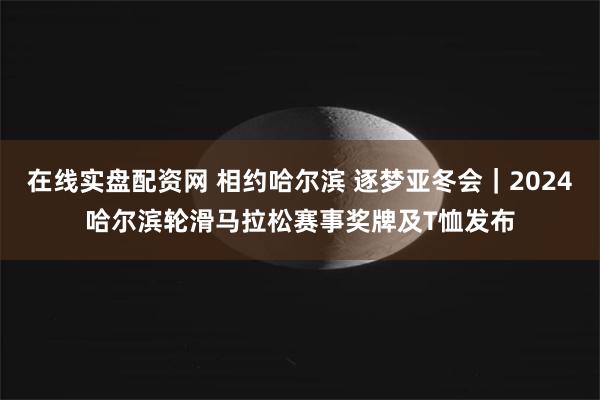 在线实盘配资网 相约哈尔滨 逐梦亚冬会｜2024哈尔滨轮滑马拉松赛事奖牌及T恤发布