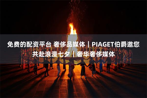 免费的配资平台 奢侈品媒体｜PIAGET伯爵邀您共赴浪漫七夕｜奢华奢侈媒体