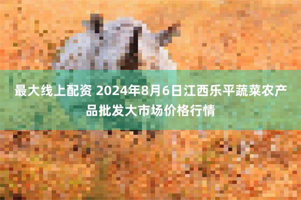 最大线上配资 2024年8月6日江西乐平蔬菜农产品批发大市场价格行情