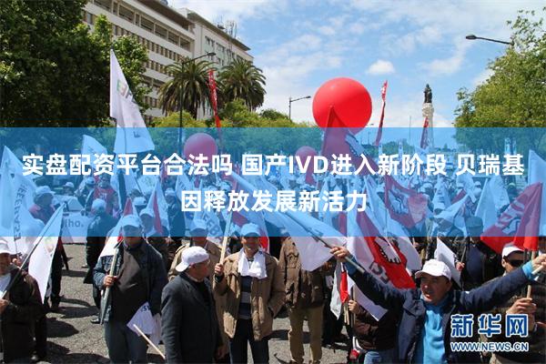 实盘配资平台合法吗 国产IVD进入新阶段 贝瑞基因释放发展新活力