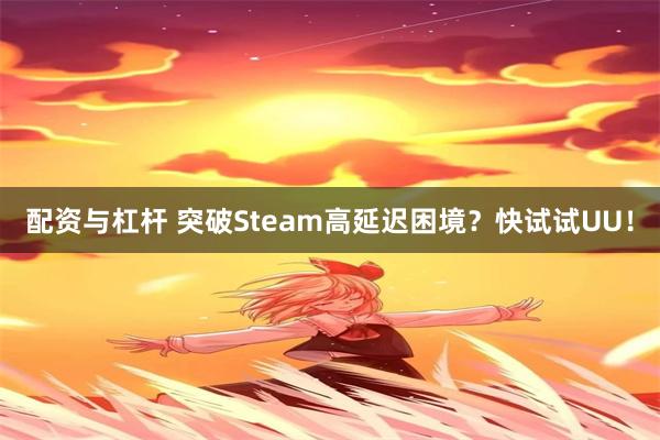 配资与杠杆 突破Steam高延迟困境？快试试UU！