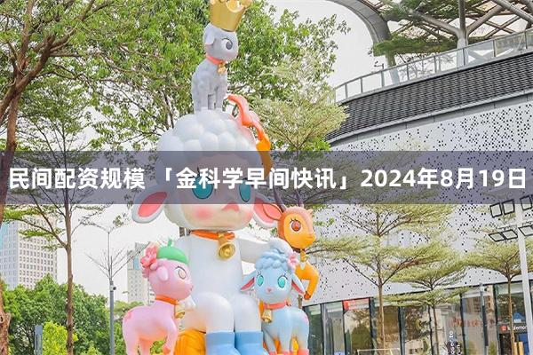 民间配资规模 「金科学早间快讯」2024年8月19日