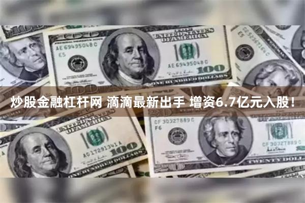 炒股金融杠杆网 滴滴最新出手 增资6.7亿元入股！