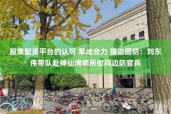 股票配资平台的认可 军地合力 强边固防：刘东伟带队赴神仙湾哨所慰问边防官兵