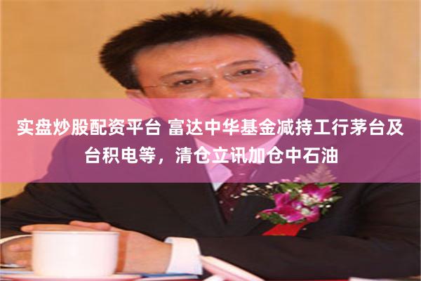 实盘炒股配资平台 富达中华基金减持工行茅台及台积电等，清仓立讯加仓中石油