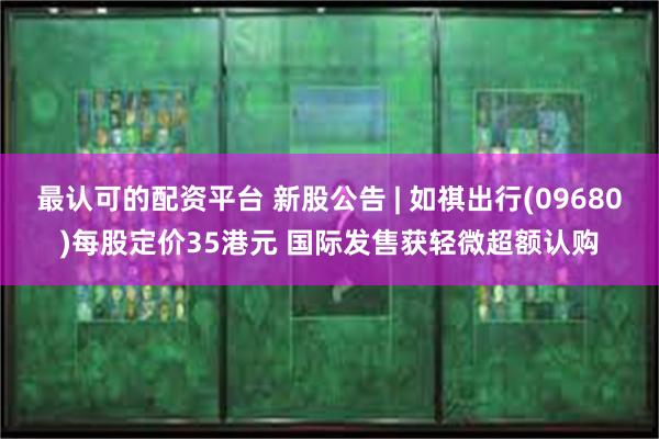 最认可的配资平台 新股公告 | 如祺出行(09680)每股定价35港元 国际发售获轻微超额认购