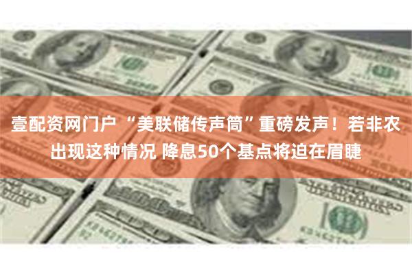 壹配资网门户 “美联储传声筒”重磅发声！若非农出现这种情况 降息50个基点将迫在眉睫