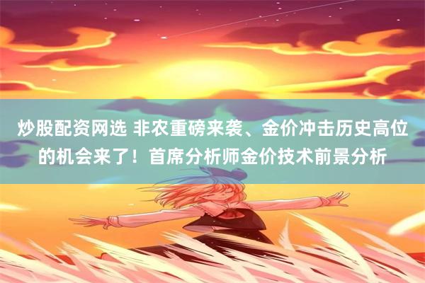 炒股配资网选 非农重磅来袭、金价冲击历史高位的机会来了！首席分析师金价技术前景分析