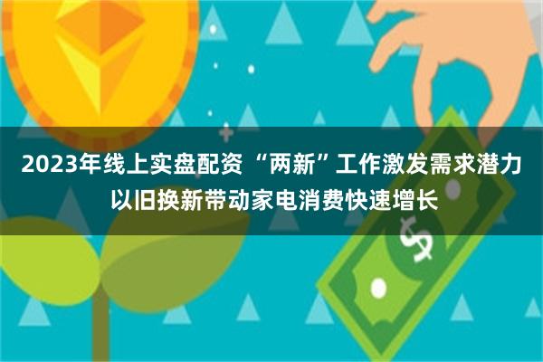 2023年线上实盘配资 “两新”工作激发需求潜力 以旧换新带动家电消费快速增长