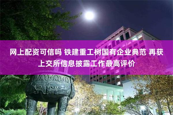 网上配资可信吗 铁建重工树国有企业典范 再获上交所信息披露工作最高评价