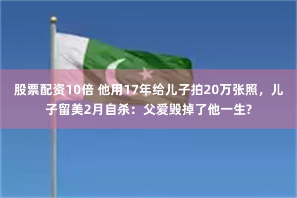 股票配资10倍 他用17年给儿子拍20万张照，儿子留美2月自杀：父爱毁掉了他一生?