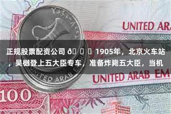 正规股票配资公司 🌞1905年，北京火车站，吴樾登上五大臣专车，准备炸毙五大臣，当机