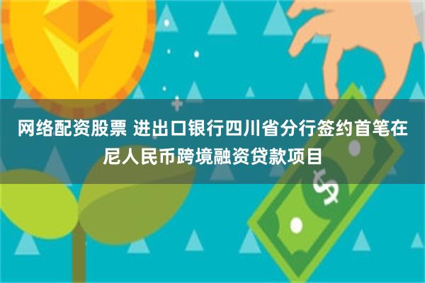 网络配资股票 进出口银行四川省分行签约首笔在尼人民币跨境融资贷款项目