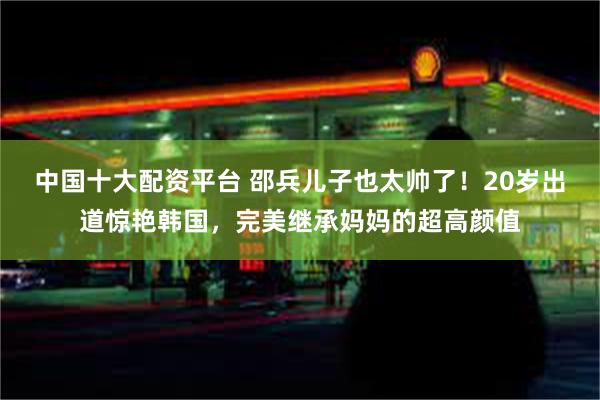 中国十大配资平台 邵兵儿子也太帅了！20岁出道惊艳韩国，完美继承妈妈的超高颜值