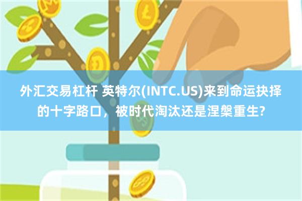 外汇交易杠杆 英特尔(INTC.US)来到命运抉择的十字路口，被时代淘汰还是涅槃重生?