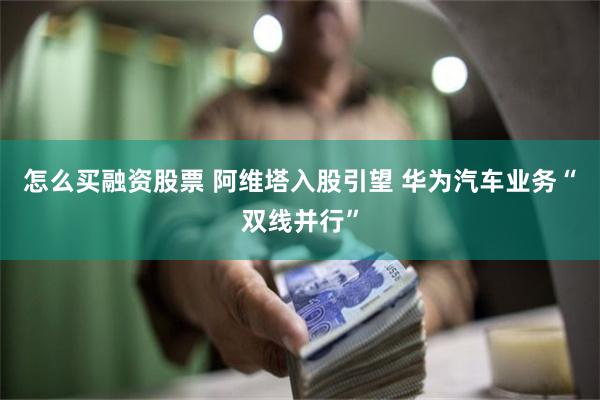 怎么买融资股票 阿维塔入股引望 华为汽车业务“双线并行”