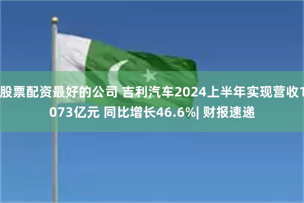 股票配资最好的公司 吉利汽车2024上半年实现营收1073亿元 同比增长46.6%| 财报速递