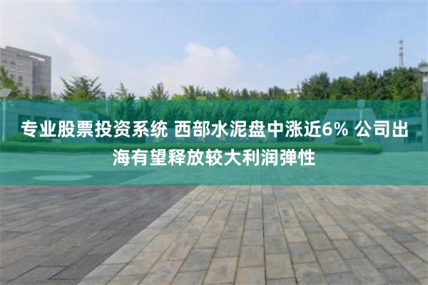 专业股票投资系统 西部水泥盘中涨近6% 公司出海有望释放较大利润弹性