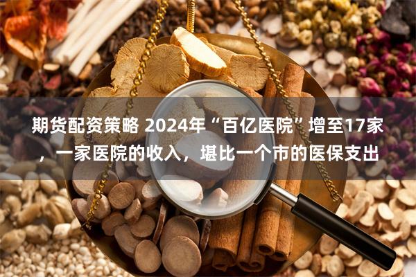 期货配资策略 2024年“百亿医院”增至17家，一家医院的收入，堪比一个市的医保支出