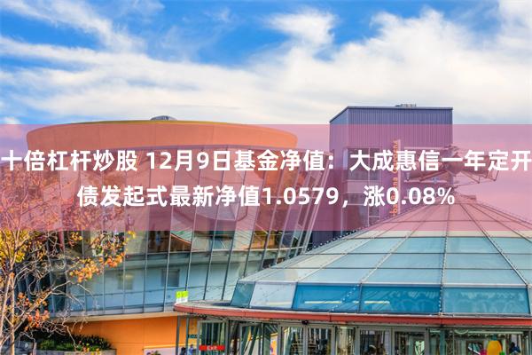 十倍杠杆炒股 12月9日基金净值：大成惠信一年定开债发起式最新净值1.0579，涨0.08%