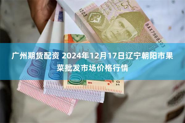 广州期货配资 2024年12月17日辽宁朝阳市果菜批发市场价格行情