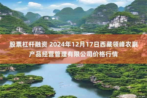 股票杠杆融资 2024年12月17日西藏领峰农副产品经营管理有限公司价格行情