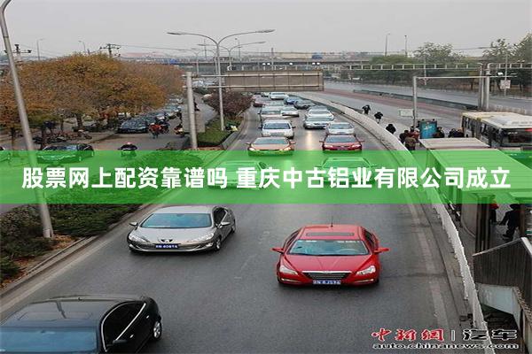 股票网上配资靠谱吗 重庆中古铝业有限公司成立