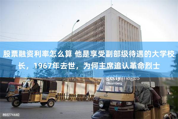 股票融资利率怎么算 他是享受副部级待遇的大学校长，1967年去世，为何主席追认革命烈士