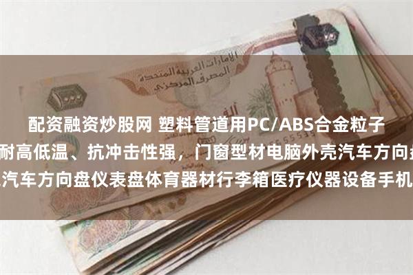 配资融资炒股网 塑料管道用PC/ABS合金粒子树脂，A级/V0级阻燃、耐高低温、抗冲击性强，门窗型材电脑外壳汽车方向盘仪表盘体育器材行李箱医疗仪器设备手机电器塑料外包装用