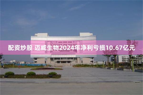 配资炒股 迈威生物2024年净利亏损10.67亿元