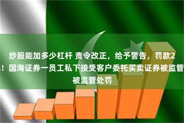 炒股能加多少杠杆 责令改正，给予警告，罚款2万元！国海证券一员工私下接受客户委托买卖证券被监管处罚