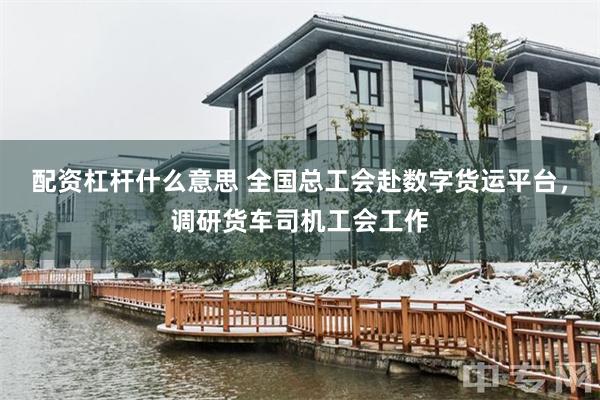 配资杠杆什么意思 全国总工会赴数字货运平台，调研货车司机工会工作