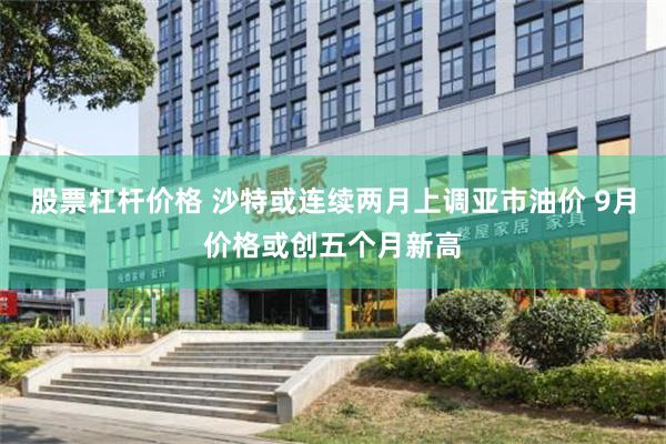 股票杠杆价格 沙特或连续两月上调亚市油价 9月价格或创五个月新高